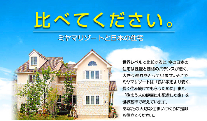 比べて下さい。ミヤマリゾートと日本の住宅。世界レベルで比較すると、今の日本の住宅は性能と価格のバランスが悪く、大きく遅れをとっています。そこでミヤマリゾートは「良い家をより安く、長く住み続けてもらうために」また、「住まう人の健康にも配慮した家」を世界基準で考えています。あなたの大切な住まいづくりに是非お役立てください。